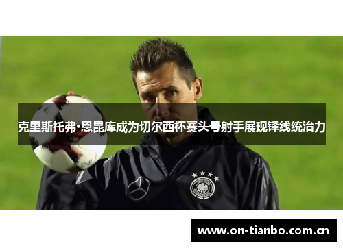 克里斯托弗·恩昆库成为切尔西杯赛头号射手展现锋线统治力 克里斯托弗·恩昆库成为切尔西杯赛头号射手展现锋线统治力