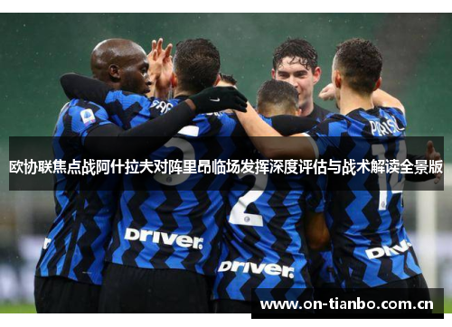 欧协联焦点战阿什拉夫对阵里昂临场发挥深度评估与战术解读全景版 欧协联焦点战阿什拉夫对阵里昂临场发挥深度评估与战术解读全景版